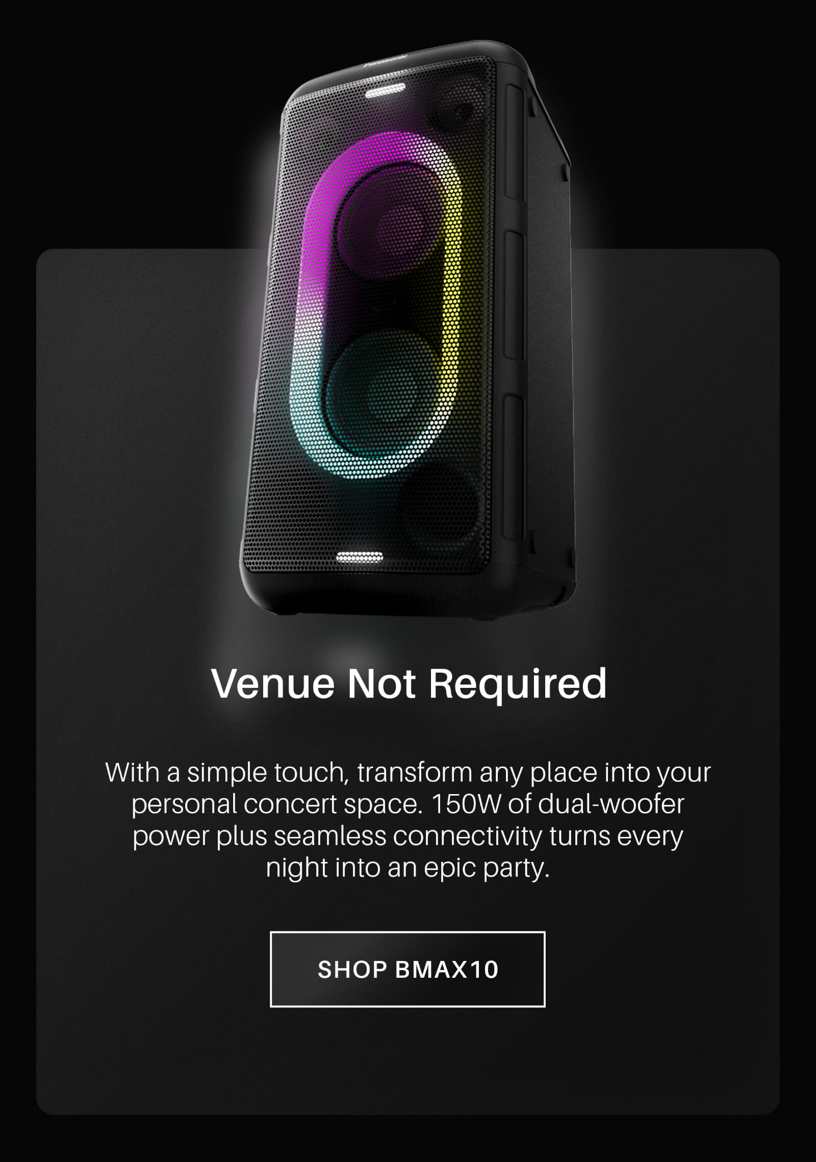 Venue Not Required. With a simple touch, transform any place into your personal concert space. 150W of dual-woofer power plus seamless connectivity turns every night into an epic party. Shop BMAX10 now!