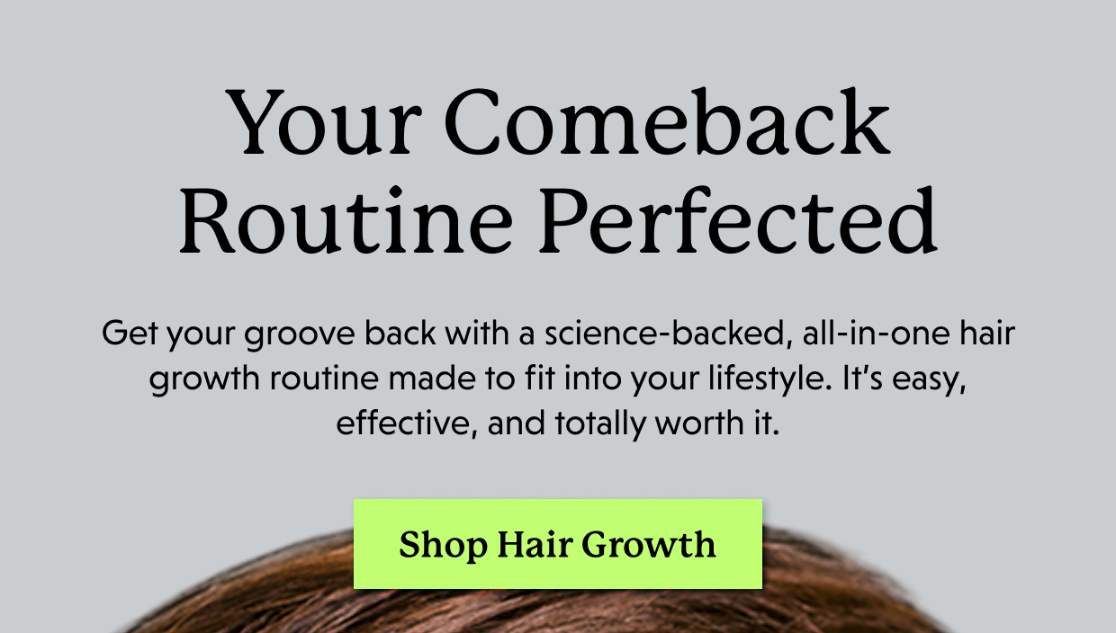Your Comeback Routine Perfected | Get your groove back with a science-backed, all-in-one hair growth routine made to fit into your lifestyle. It’s easy, effective, and totally worth it. Shop Hair Growth >>