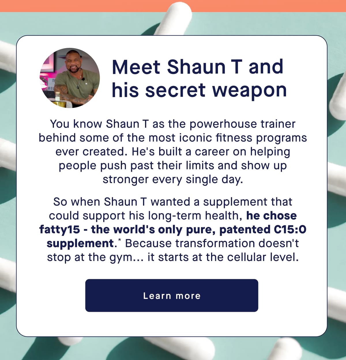 Meet Shaun T and his secret weapon. You know Shaun T as the powerhouse trainer behind some of the most iconic fitness programs ever created. He's built a career on helping people push past their limits and show up stronger every single day. So when Shaun T wanted a supplement that could support his long-term health, he chose fatty15 - the world's only pure, patented C15:0 supplement.* Because transformation doesn't stop at the gym... it starts at the cellular level. Learn more