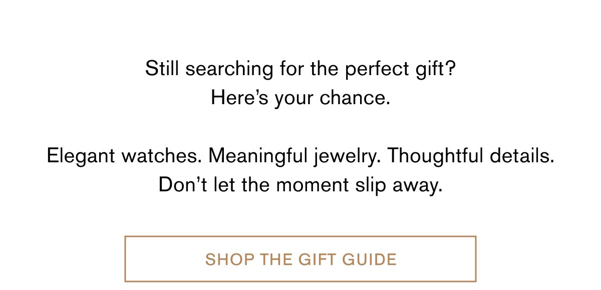 Still searching for the perfect gift? Here’s your chance.  Elegant watches. Meaningful jewelry. Thoughtful details. Don’t let the moment slip away. | Shop The Gift Guide
