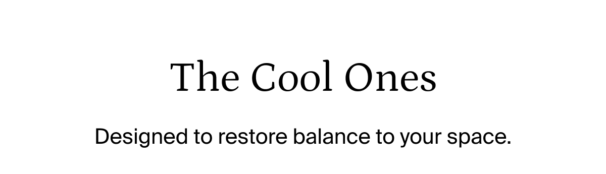 The cool ones. Designed to restore balance to your space.