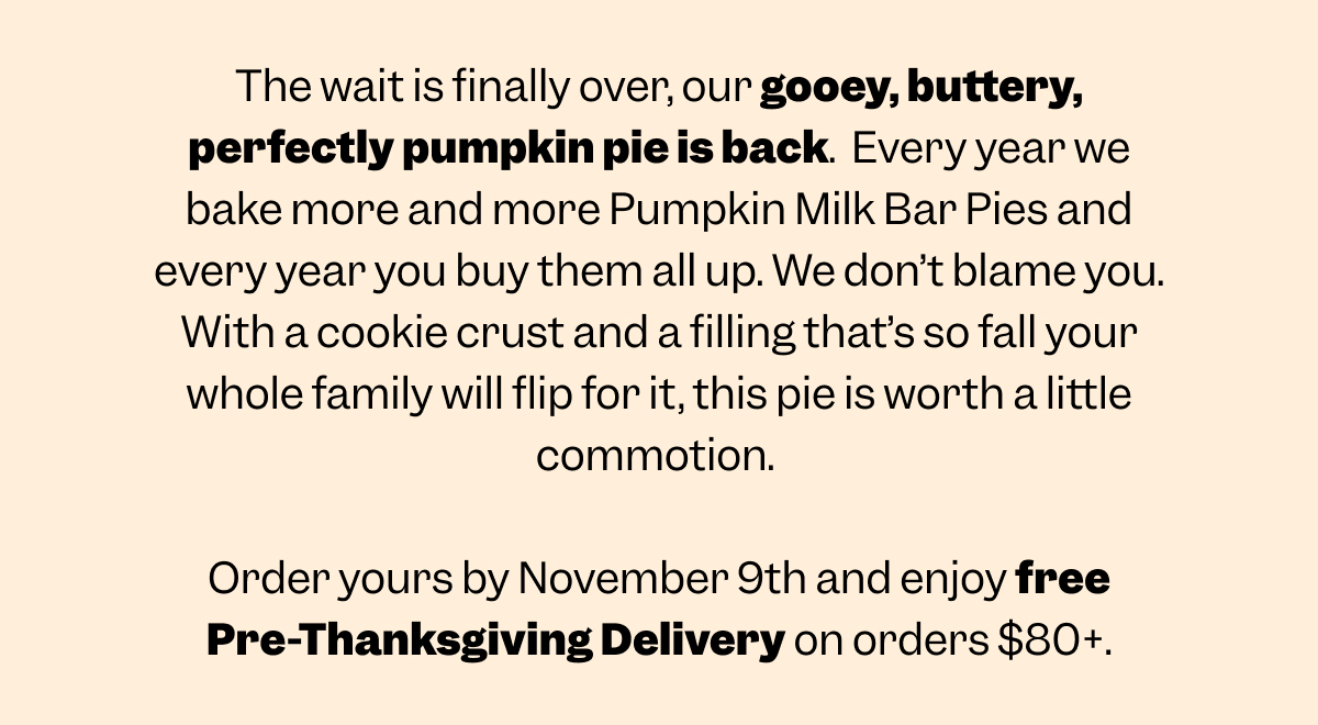 The wait is finally over, our gooey, buttery, perfectly pumpkin pie is back.  Every year we bake more and more Pumpkin Milk Bar Pies and every year you buy them all up. We don’t blame you. With a cookie crust and a filling that’s so fall your whole family will flip for it, this pie is worth a little commotion.   Order yours by November 9th and enjoy free Pre-Thanksgiving Delivery on orders $80+.
