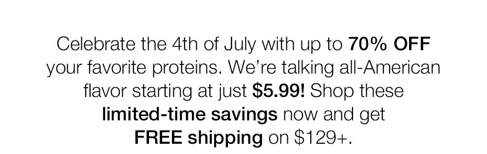 Celebrate the 4th of July with up to 70% OFF your favorite proteins. We're talking all-American flavor starting at just $5.99! Shop these limited-time savings now and get FREE shipping on $129+.