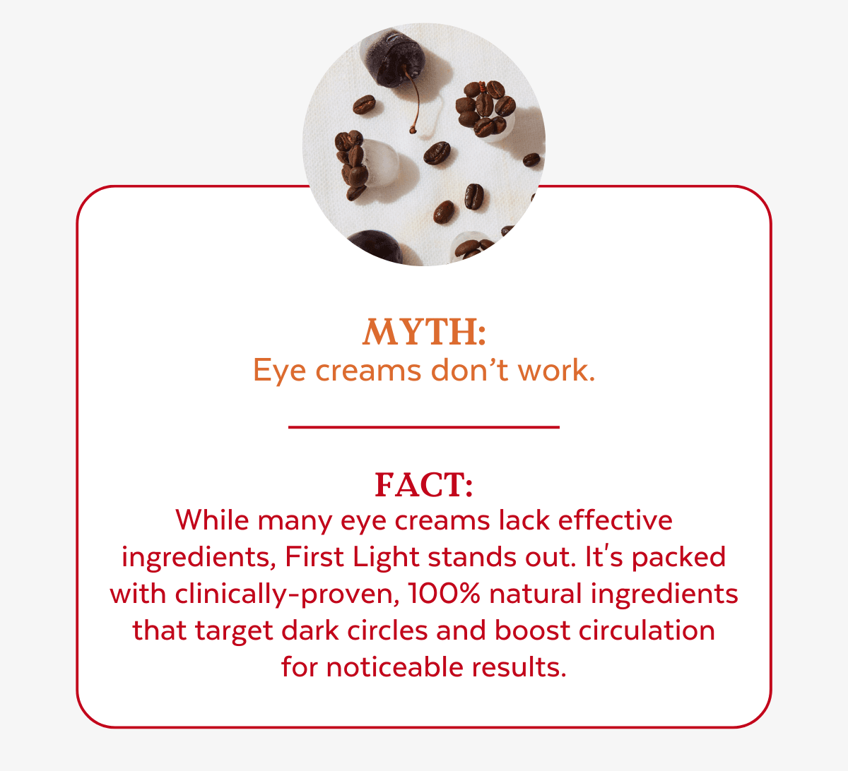 Myth:  Eye creams don’t work. Fact:  While many eye creams lack effective  ingredients, First Light stands out. It's packed  with clinically-proven, 100% natural ingredients  that target dark circles and boost circulation  for noticeable results.