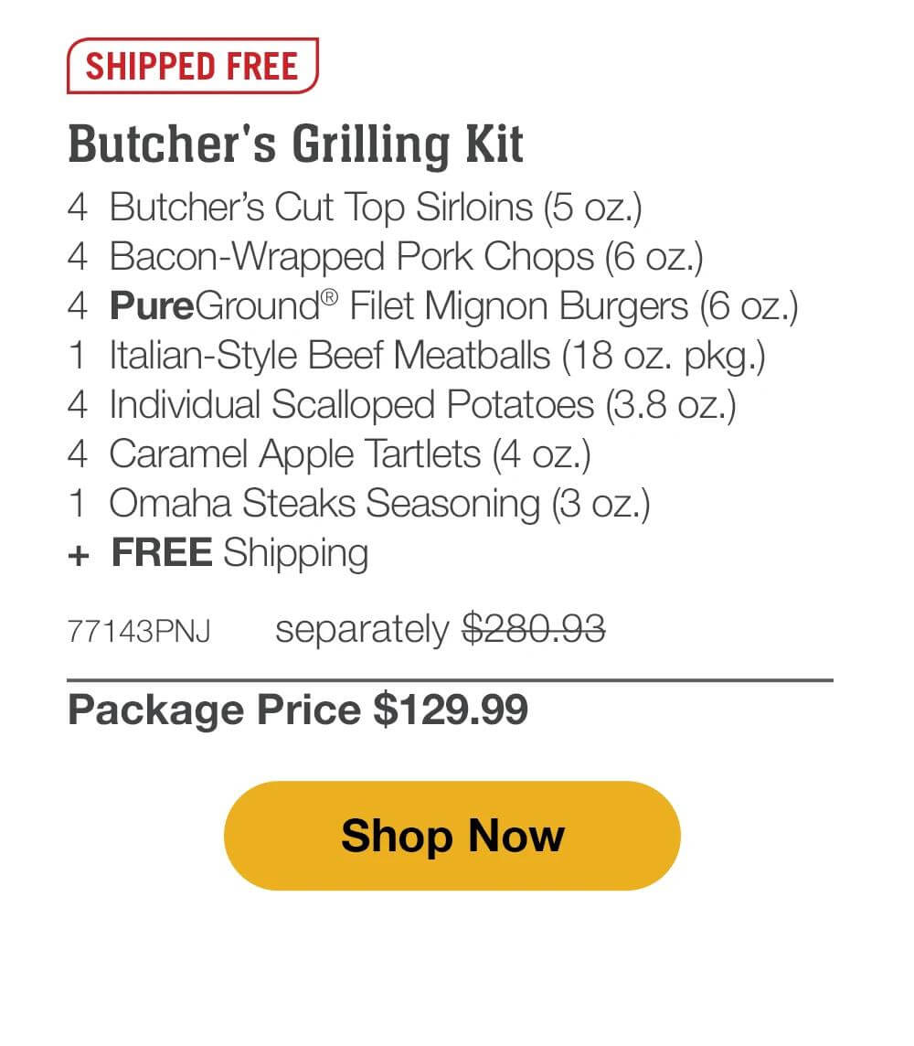 SHIPPED FREE
Butcher's Grilling Kit
4 Butcher's Cut Top Sirloins (5 oz.)
4 Bacon-Wrapped Pork Chops (6 oz.)
4 PureGround® Filet Mignon Burgers (6 oz.)
1 Italian-Style Beef Meatballs (18 oz. pkg.)
4 Individual Scalloped Potatoes (3.8 oz.)
4 Caramel Apple Tartlets (4 oz.)
1 Omaha Steaks Seasoning (3 oz.)
+ FREE Shipping

77143PNJ separately $280.93
Package Price $129.99

Shop Now
