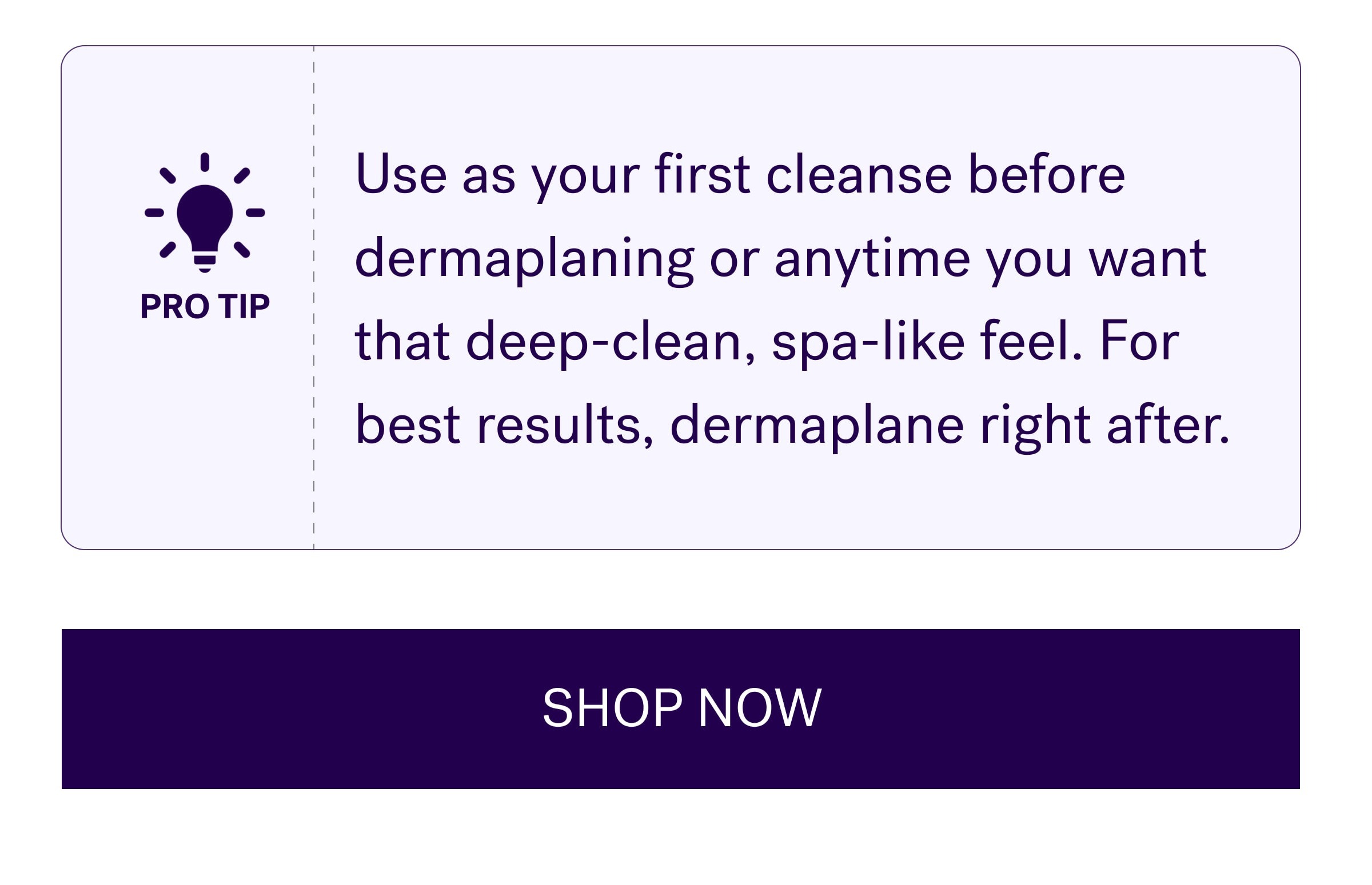 Use as your first cleanse before dermaplaning or anytime you want that deep-clean, spa-like feel. For best results, dermaplane right after. SHOP NOW