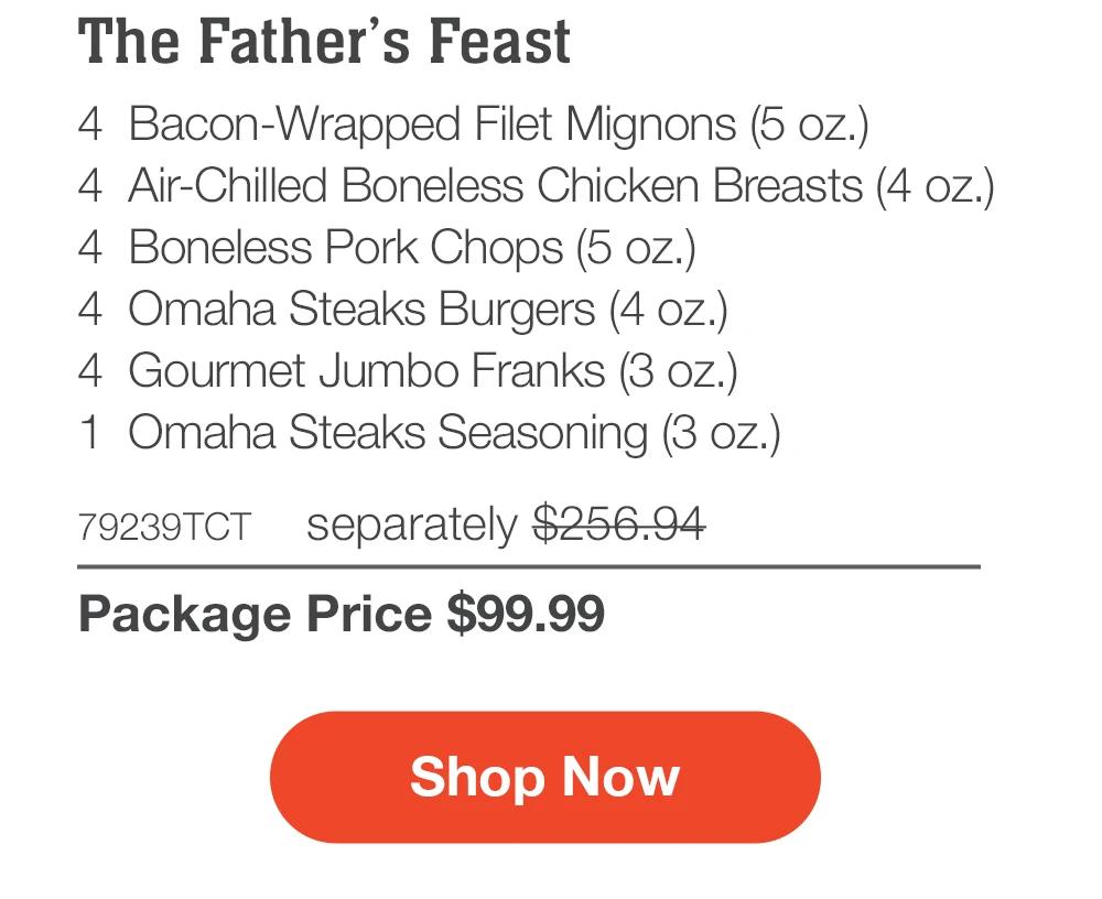 The Father's Feast - 4 Bacon-Wrapped Filet Mignons (5 oz.) - 4 Air-Chilled Boneless Chicken Breasts (4 oz.) - 4 Boneless Pork Chops (5 oz.) - 4 Omaha Steaks Burgers (4 oz.) - 4 Gourmet Jumbo Franks (3 oz.) - 79239TCT separately $245.95 | Package Price $99.99 || Shop Now