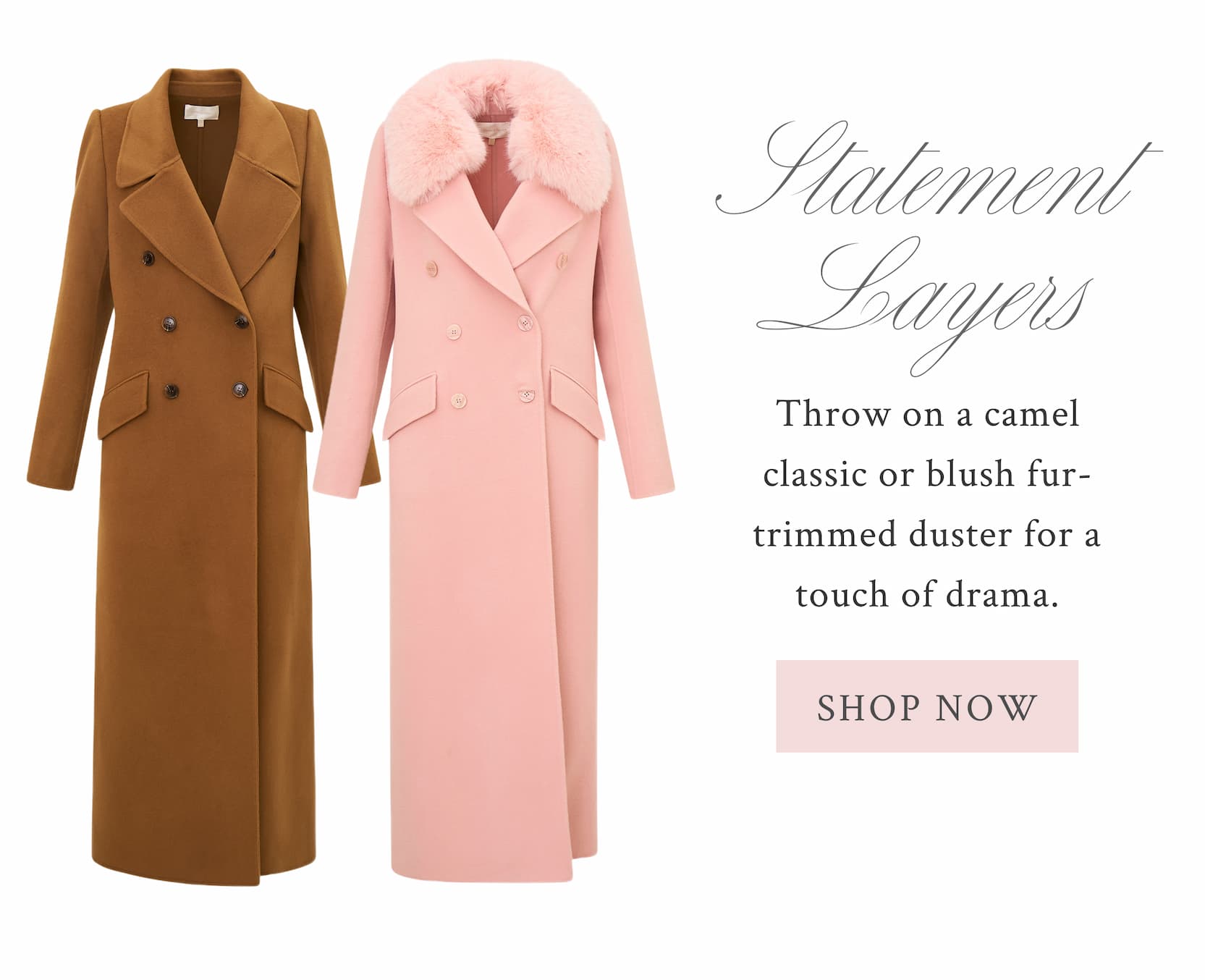 THE STATEMENT LAYER Throw on a camel classic or blush fur-trimmed duster for a touch of drama..  <SHOP NOW>