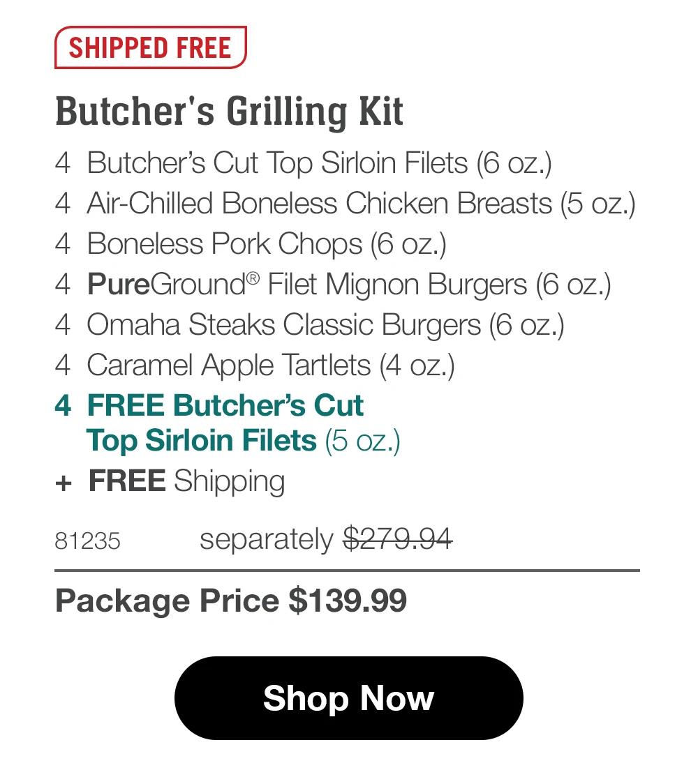 SHIPPED FREE
Butcher's Grilling Kit
4 Butcher's Cut Top Sirloin Filets (6 oz.)
4 Air-Chilled Boneless Chicken Breasts (5 oz.)
4 Boneless Pork Chops (6 oz.)
4 PureGround® Filet Mignon Burgers (6 oz.)
4 Omaha Steaks Classic Burgers (6 oz.)
4 Caramel Apple Tartlets (4 oz.)
4 FREE Butcher's Cut
Top Sirloin Filets (5 oz.)
+ FREE Shipping
81235
separately $279.94
Package Price $139.99
Shop Now
