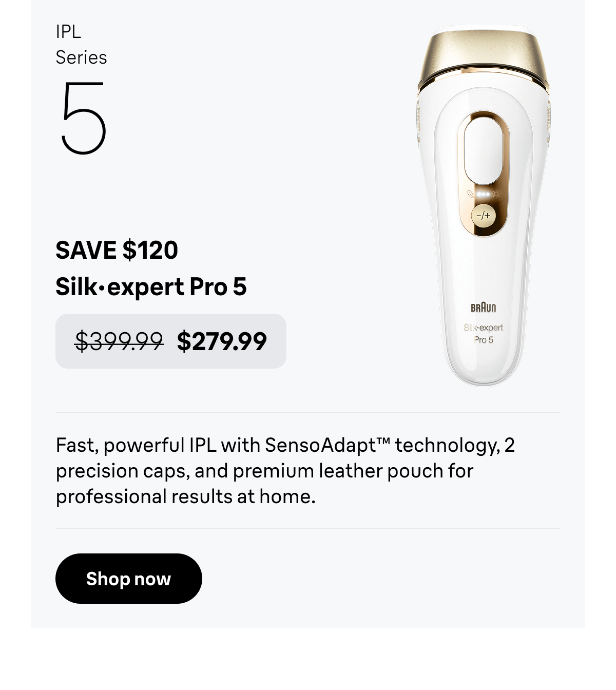 IPL Series 5 - SAVE $120. Silk·expert Pro 5 - was $399.99, now $279.99. Fast, powerful IPL with SensoAdapt™ technology, 2 precision caps, and premium leather pouch for professional results at home. Shop now