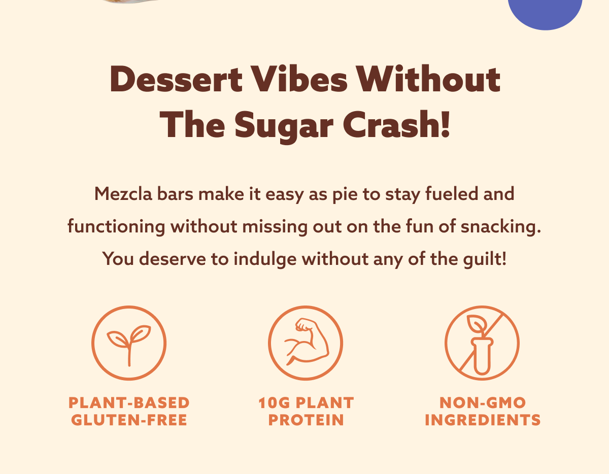 Dessert vibes without the sugar crash! Mezcla bars make it easy as pie to stay fueled and functioning without missing out on the fun of snacking. You deserve to indulge without any of the guilt! PLANT-BASED + GLUTEN-FREE + 10G PLANT PROTEIN + NON-GMO INGREDIENTS 