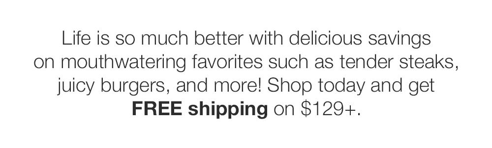 Life is so much better with delicious savings on mouthwatering favorites such as ten-der steaks, juicy burgers, and more! Shop today and get FREE shipping on $129+.