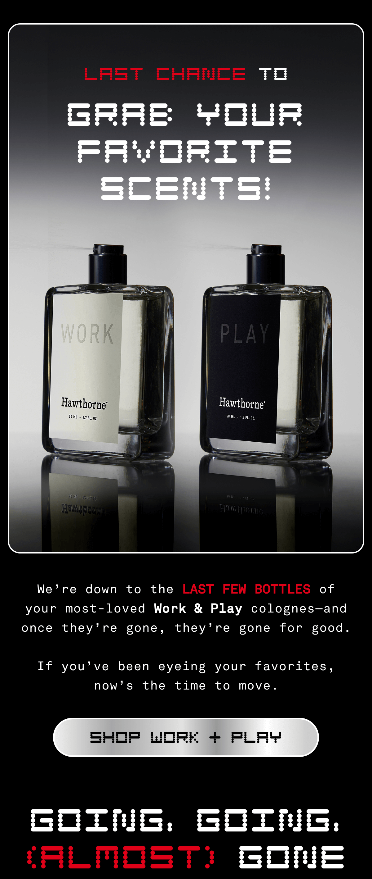 LAST CHANCE TO GRAB YOUR FAVORITE SCENTS! | We're down to the LAST FEW BOTTLES of your most-loved Work & Play colognes - and once they're gone, they're gone for good. If you've been eyeing your favorites, now's the time to move. | SHOP WORK + PLAY | GOING, GOING, (ALMOST) GONE