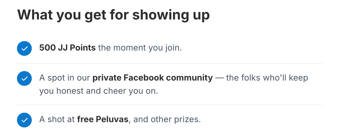 What you get for showing up. 500 JJ Points the moment you join. A spot in our private Facebook community — the folks who'll keep you honest and cheer you on. A shot at free Peluvas, and other prizes.