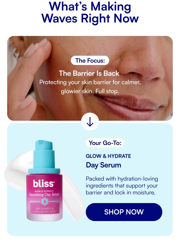 What’s Making Waves Right Now The Focus: The Barrier Is Back Protecting your skin barrier for calmer, glowier skin. Full stop. Your Go-To: Glow & Hydrate Day Serum Packed with hydration-loving ingredients that support your barrier and lock in moisture. SHOP NOW