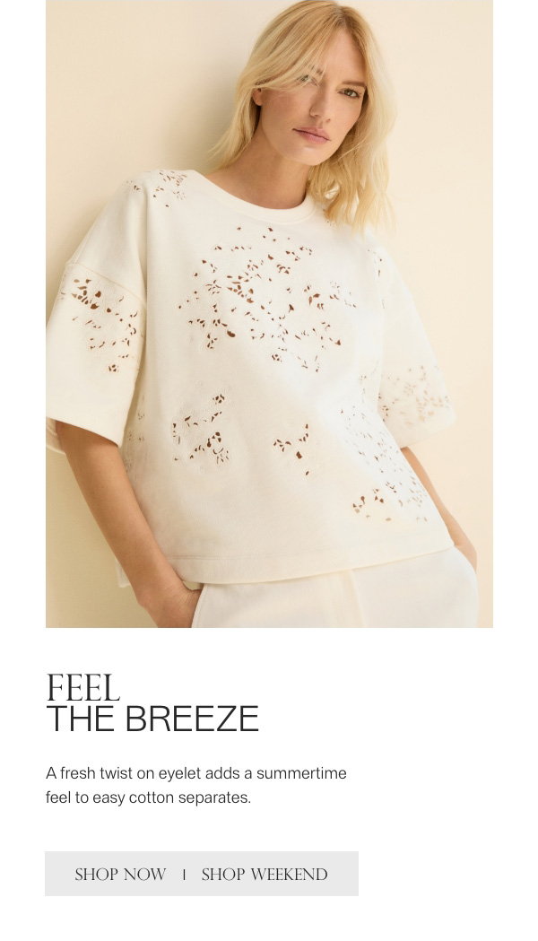 FEEL THE BREEZE - A fresh twist on eyelet adds a summertime feel to easy cotton separates. - [SHOP NOW] - [SHOP WEEKEND]
