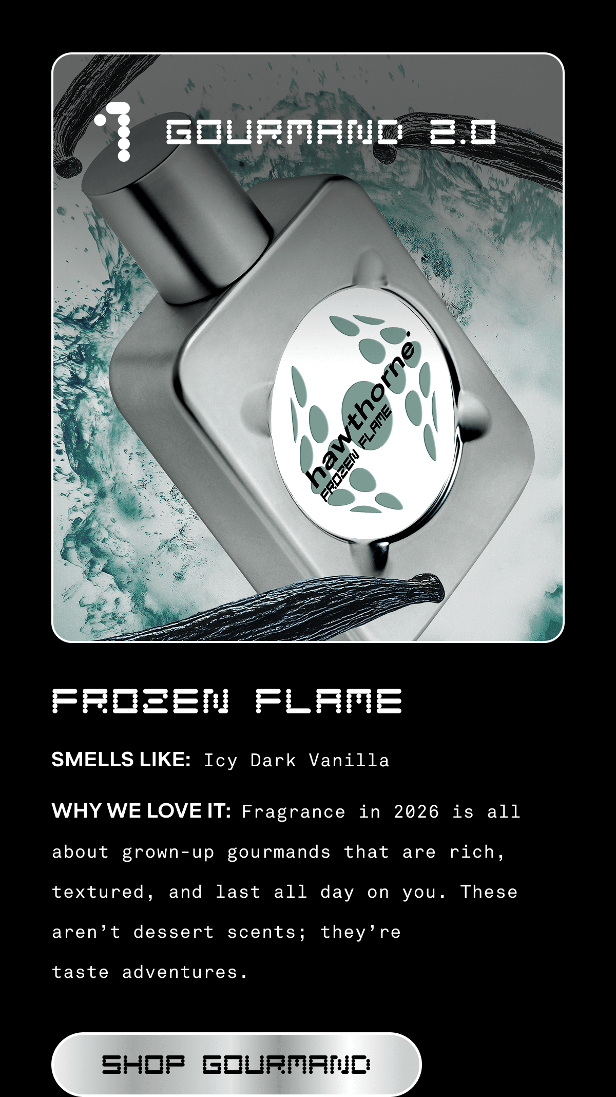 1. GOURMAND 2.0 | FROZEN FLAME  SMELLS LIKE: Icy Dark Vanilla  WHY WE LOVE IT: Fragrance in 2026 is all about grown-up gourmands that are rich, textured, and last all day on you. These aren’t dessert scents; they’re taste adventures.  SHOP GOURMAND