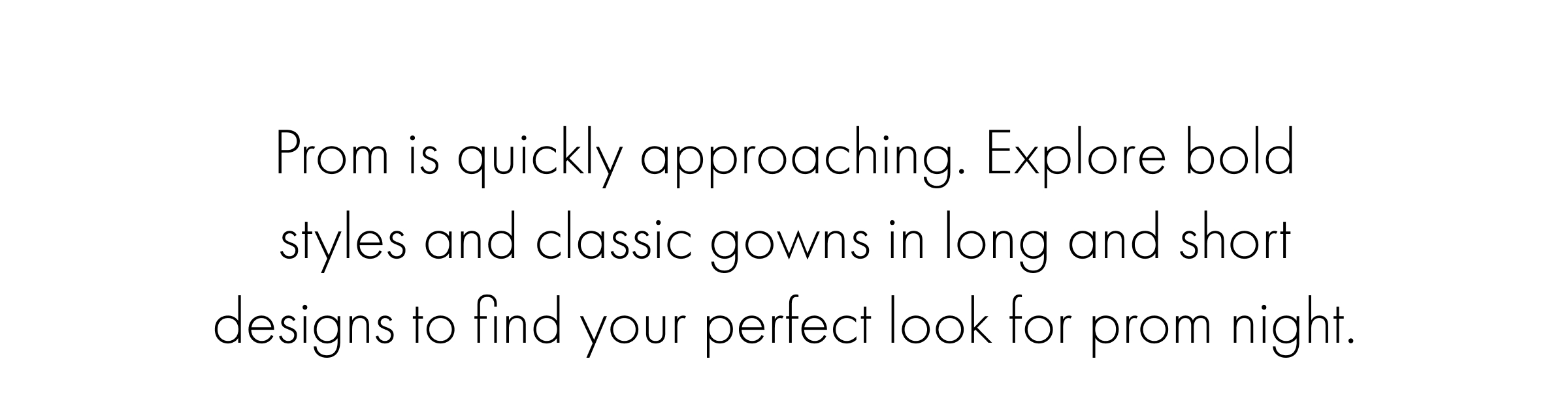 Prom is quickly approaching. Explore bold styles and classic gowns in long and short designs to find your perfect look for prom night.