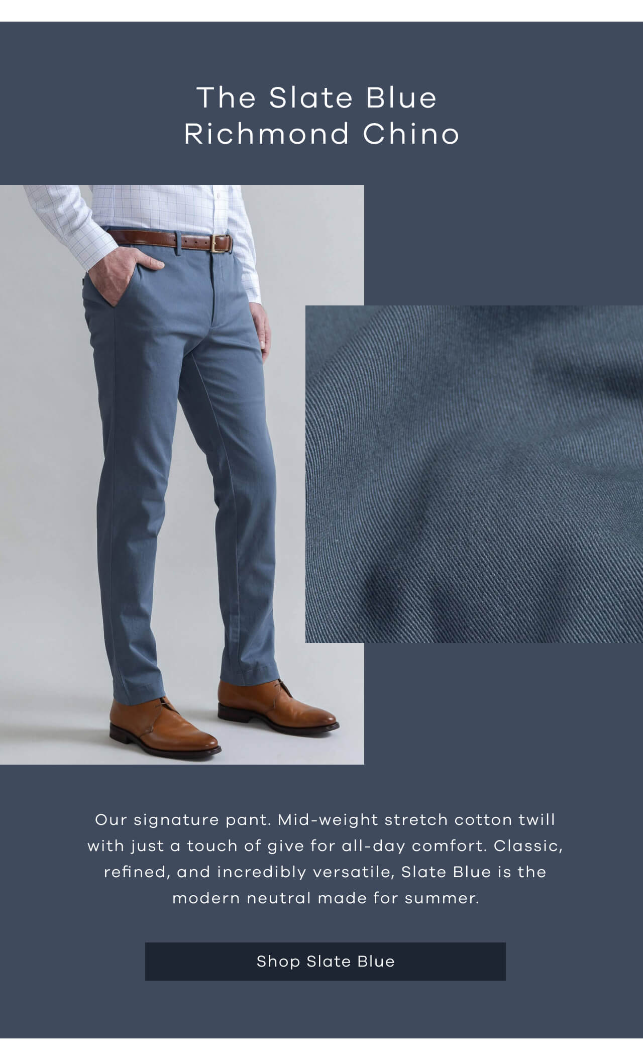 The Slate Blue Richmond Chino | Our Signature Pant. Mid-Weight Stretch Cotton Twill With Just A Touch Of Give For All-Day Comfort. Classic, Refined, And Incredibly Versatile, Slate Blue Is The Modern Neutral Made For Summer.