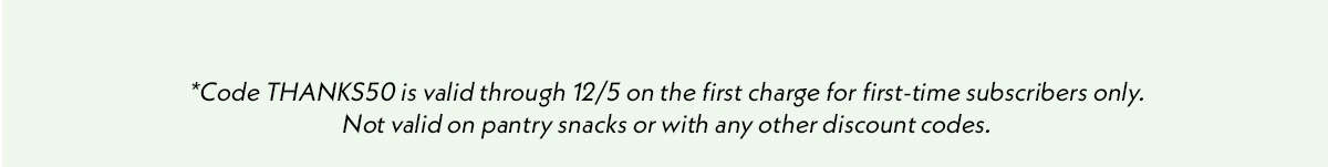 *Code THANKS50 is valid through 12/5 on the first charge for first-time subscribers only. Not valid on pantry snacks or with any other discount codes.