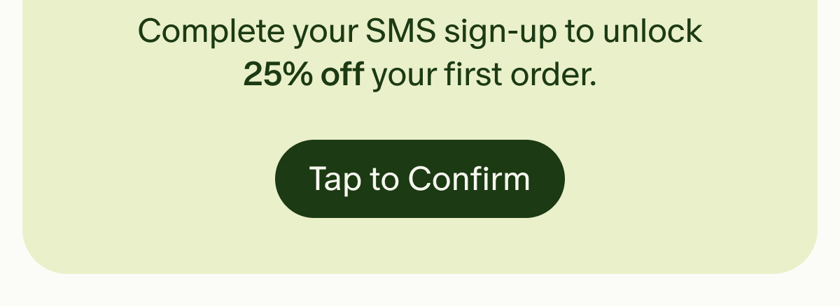 Complete your SMS sign-up to unlock 25% off your first order. | Tap to Confirm