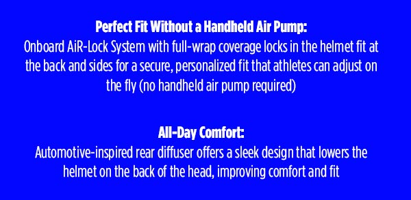 Perfect Fit Without a Handheld Air Pump:  Onboard AiR-Lock System with full-wrap coverage locks in the helmet fit at the back and sides for a secure, personalized fit that athletes can adjust on the fly (no handheld air pump required)