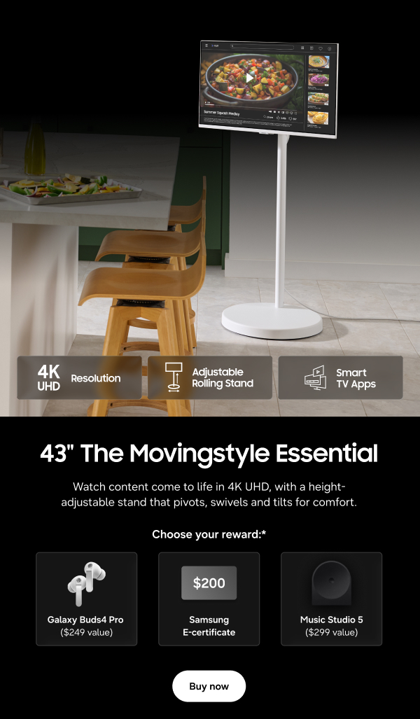 43" The Movingstyle Essential - 4K UHD Resolution | Adjustable Rolling Stand | Smart TV Apps - Watch content come to life in 4K UHD, with a height-adjustable stand that pivots, swivels and tilts for comfort. - Choose your reward:* Galaxy Buds4 Pro ($249 value) | $200 Samsung E-Certificate | Music Studio 5 ($299 value) - Buy now