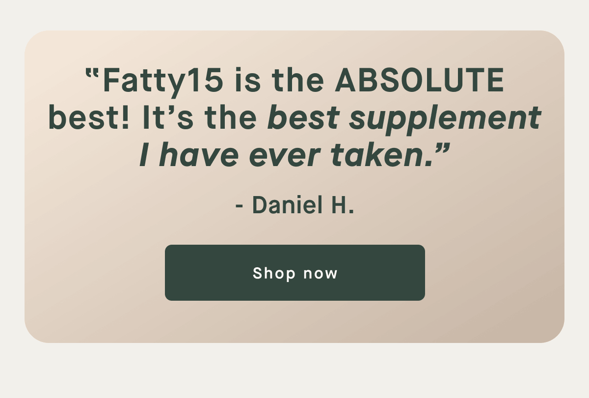 "Fatty15 is the ABSOLUTE best! It's the best supplement I have ever taken." - Daniel H. | Shop Now