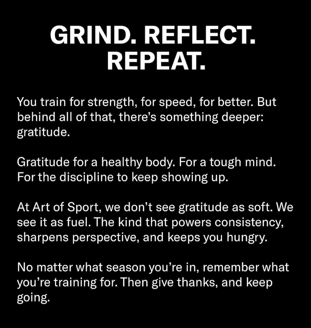 Header: Grind. Reflect. Repeat.  Body Copy: You train for strength, for speed, for better. But behind all of that, there’s something deeper: gratitude.  Gratitude for a healthy body. For a tough mind. For the discipline to keep showing up.  At Art of Sport, we don’t see gratitude as soft. We see it as fuel. The kind that powers consistency, sharpens perspective, and keeps you hungry.  No matter what season you’re in, remember what you’re training for. Then give thanks, and keep going.