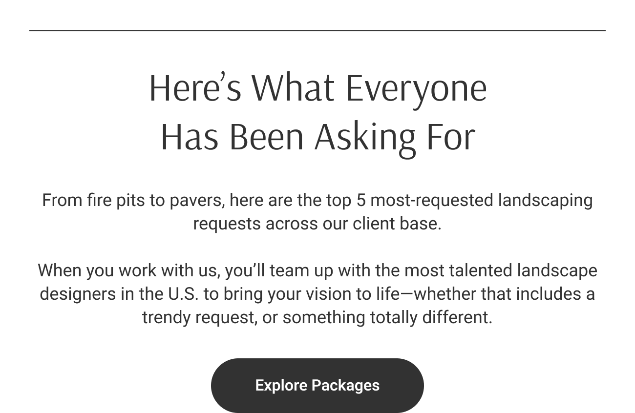 Here’s What Everyone Has Been Asking For. From fire pits to pavers, here are the top 5 most-requested landscaping requests across our client base. When you work with us, you’ll team up with the most talented landscape designers in the U.S. to bring your vision to life—whether that includes a trendy request, or something totally different. Explore Packages