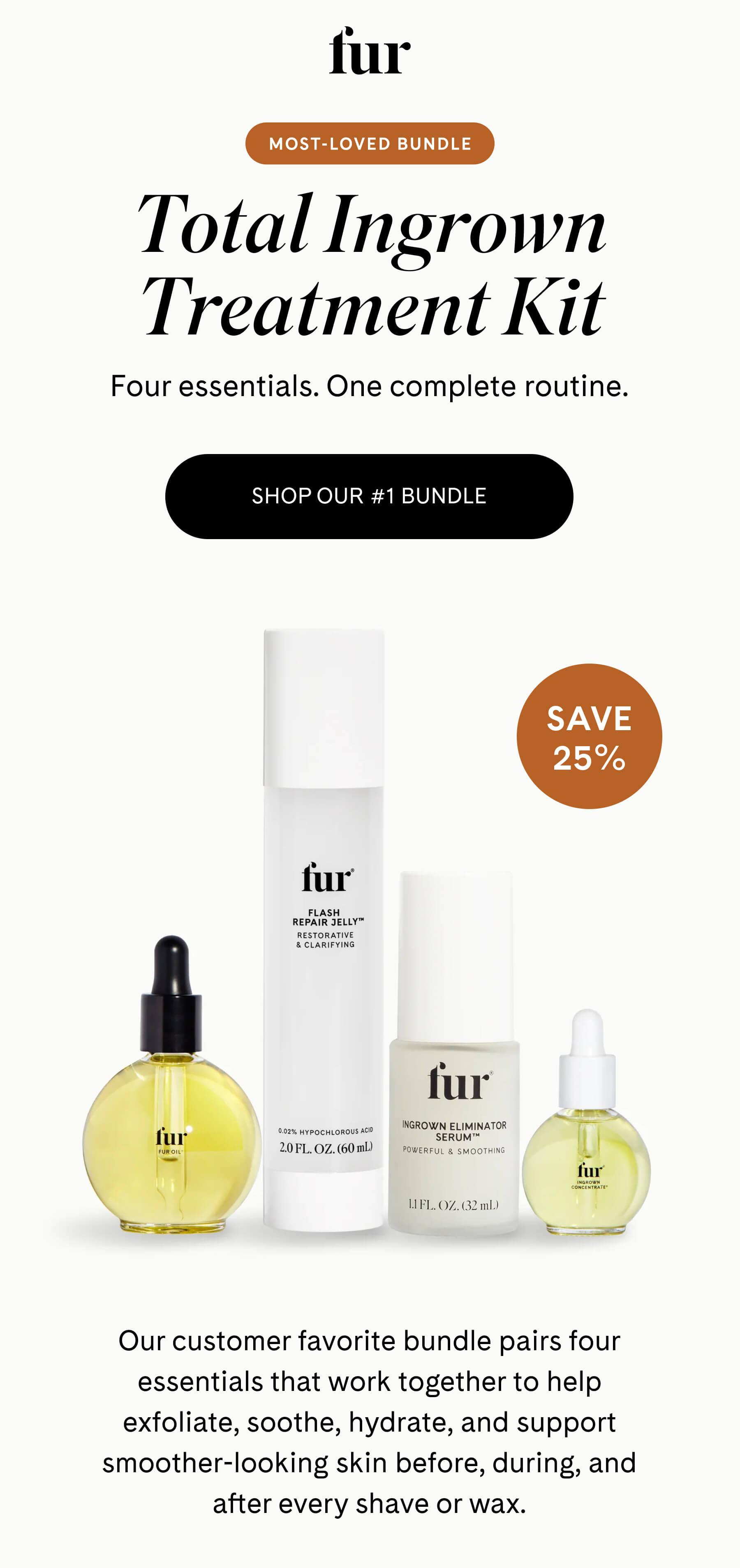 fur MOST-LOVED BUNDLE Total Ingrown Treatment Kit Four essentials. One complete routine. SHOP OUR #1 BUNDLE SAVE 25% Our customer favorite bundle pairs four essentials that work together to help exfoliate, soothe, hydrate, and support smoother-looking skin before, during, and after every shave or wax.