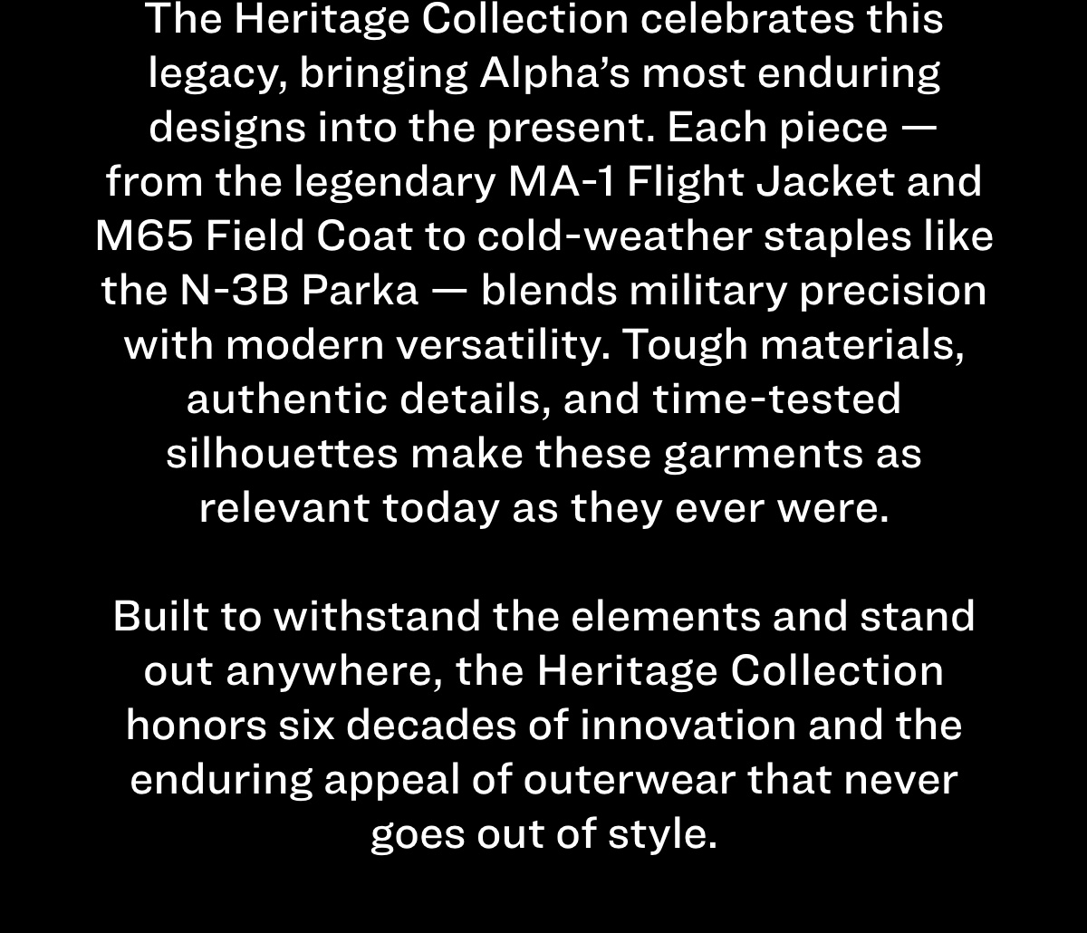 The Heritage Collection celebrates this legacy, bringing Alpha’s most enduring designs into the present. Each piece — from the legendary MA-1 Flight Jacket and M65 Field Coat to cold-weather staples like the N-3B Parka — blends military precision with modern versatility. Tough materials, authentic details, and time-tested silhouettes make these garments as relevant today as they ever were. Built to withstand the elements and stand out anywhere, the Heritage Collection honors six decades of innovation and the enduring appeal of outerwear that never goes out of style.