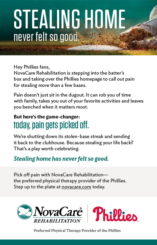 NovaCare Rehabilitation is stepping into the batter's box and taking over the Phillies homepage to call out pain for stealing more than a few bases. Pain doesn't just sit in the dugout. It can rob you of time with family, takes you out of your favorite activities and leaves you benched when it matters most. But here's the game-changer: today, pain gets picked off. We're shutting down its stolen-base streak and sending it back to the clubhouse. Because stealing your life back? That's a play worth celebrating.