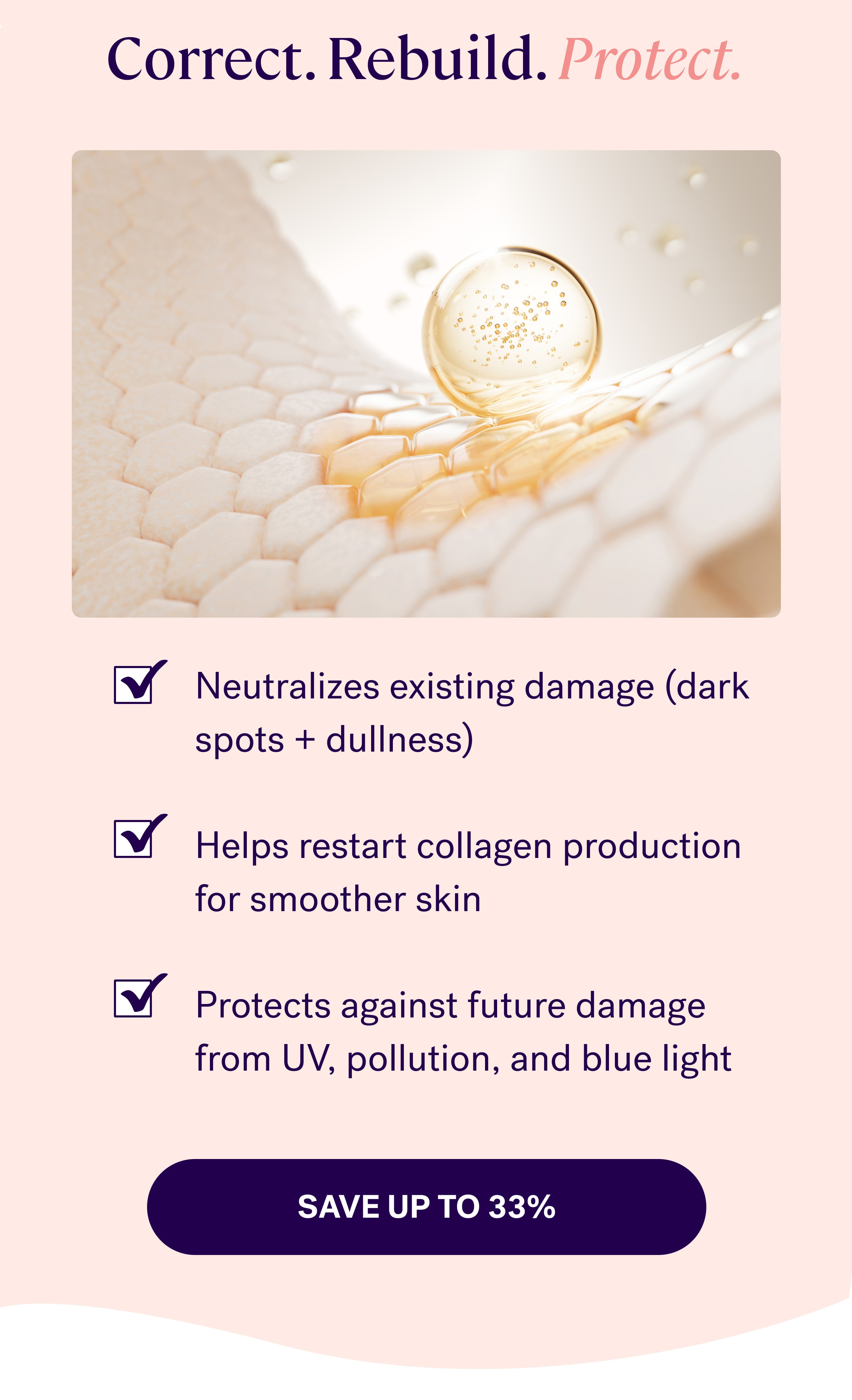 Correct. Rebuild.&nbsp;Protect. Neutralizes existing damage (dark spots + dullness)  Helps restart collagen production for smoother skin  Protects against future damage from UV, pollution, and blue light save up to 33%