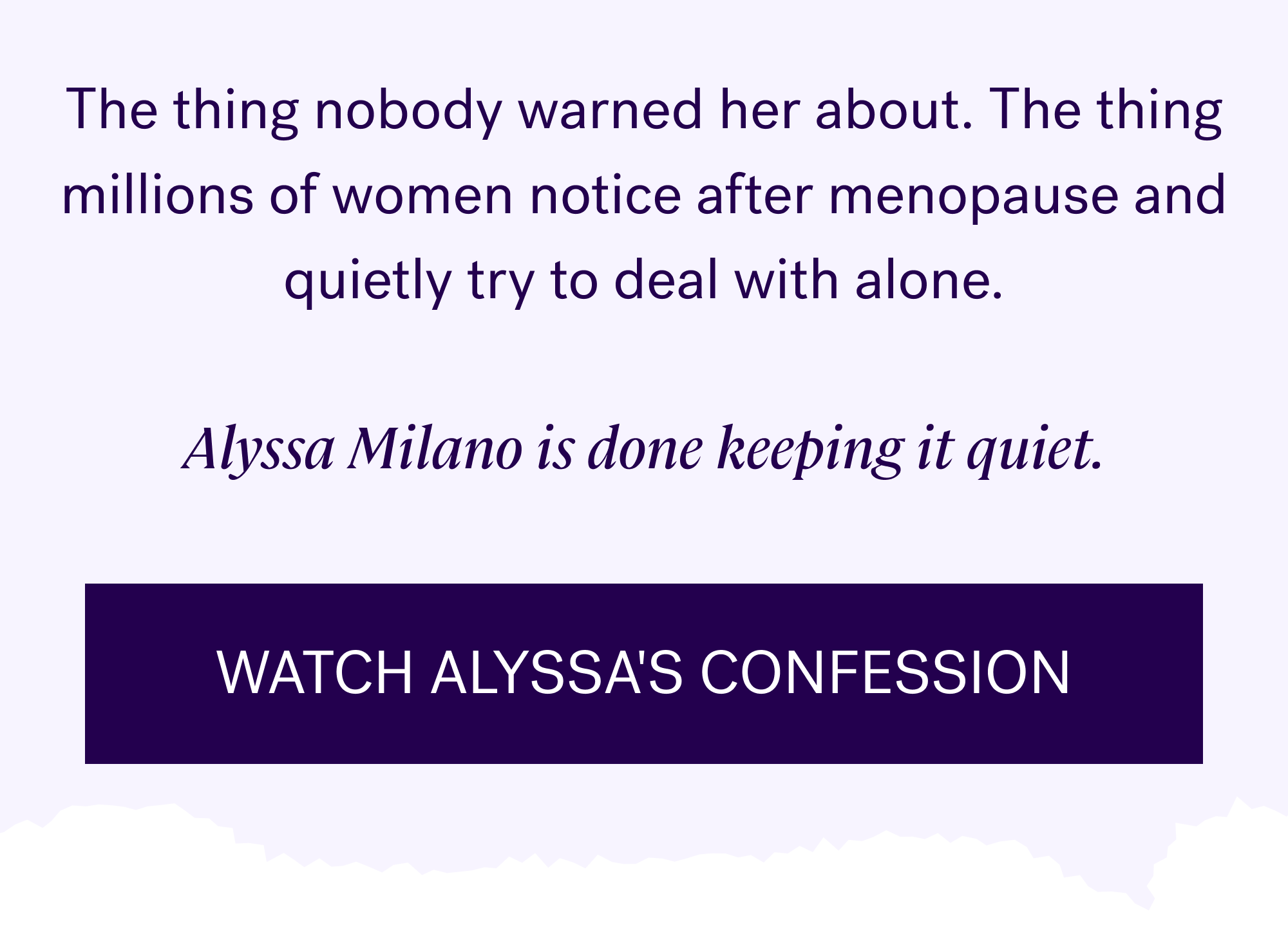 The thing nobody warned her about. The thing millions of women notice after menopause and quietly try to deal with alone. &nbsp; Alyssa Milano is done keeping it quiet. Watch Alyssa's confession