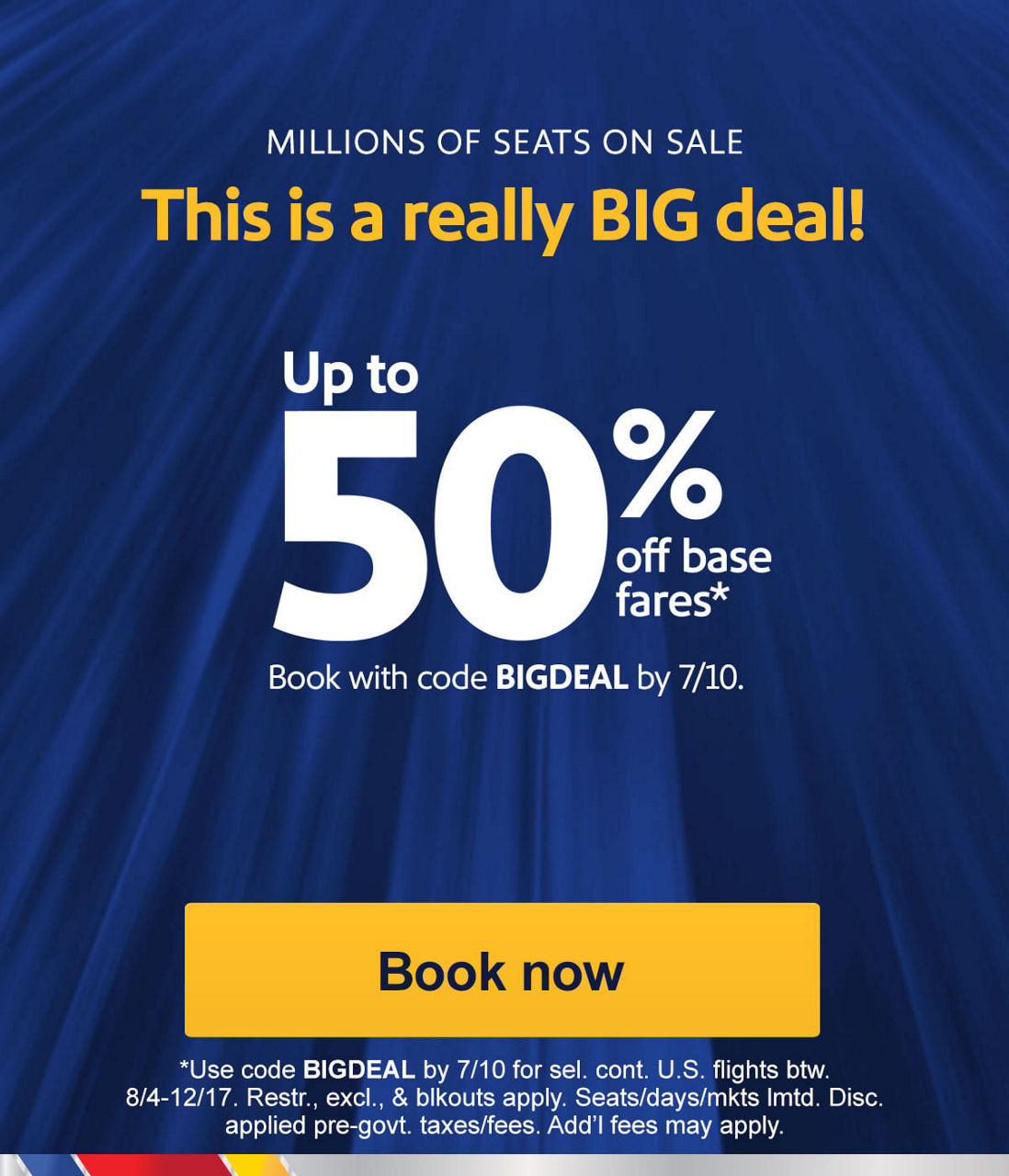 🚨 Last day for up to 50% off millions of seats. Book those trips now! FINAL DAY This is a really BIG deal! Up to 50% off base fares*   Book with code BIGDEAL by 7/10. Use code BIGDEAL by 7/10 for sel. cont. U.S. flights btw. 8/4-12/17. Restr., excl., & blkouts apply. Seats/days/mkts lmtd. Disc. applied pre-govt. taxes/fees. Add’l fees may apply. [Book now]