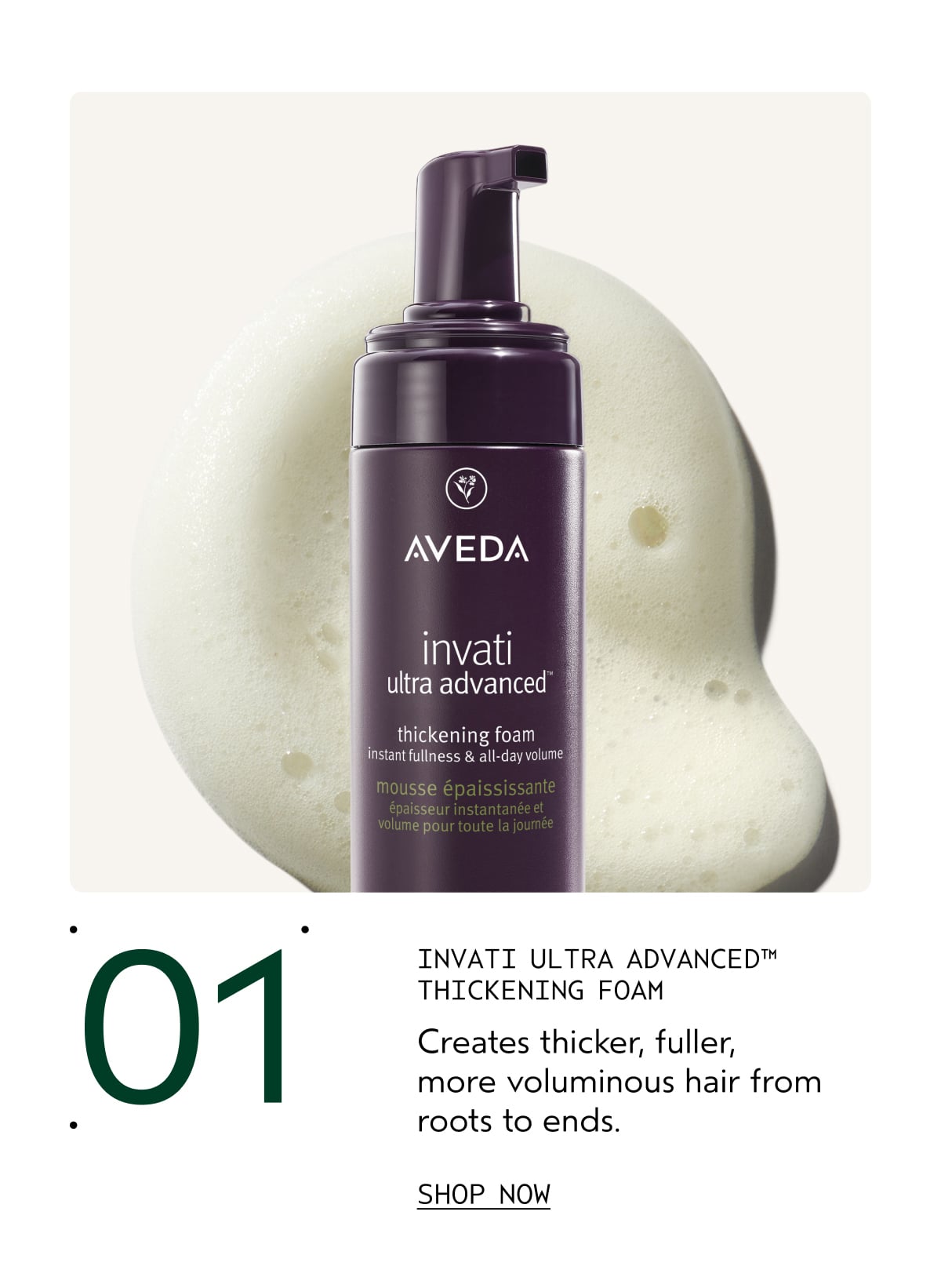 01 | INVATI ULTRA ADVANCED™ THICKENING FOAM | Creates thicker, fuller, more voluminous hair from roots to ends. | SHOP NOW