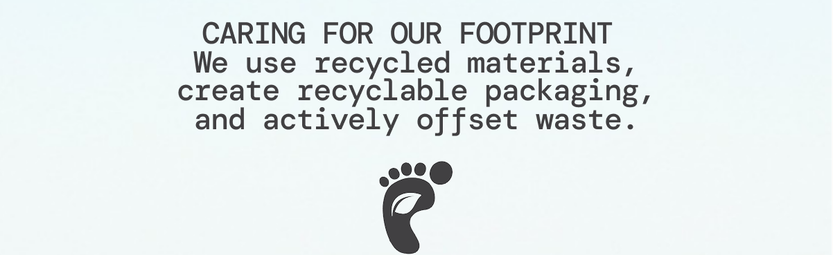 CARING FOR OUR FOOTPRINT We use recycled materials, create recyclable packaging, and actively offset waste.