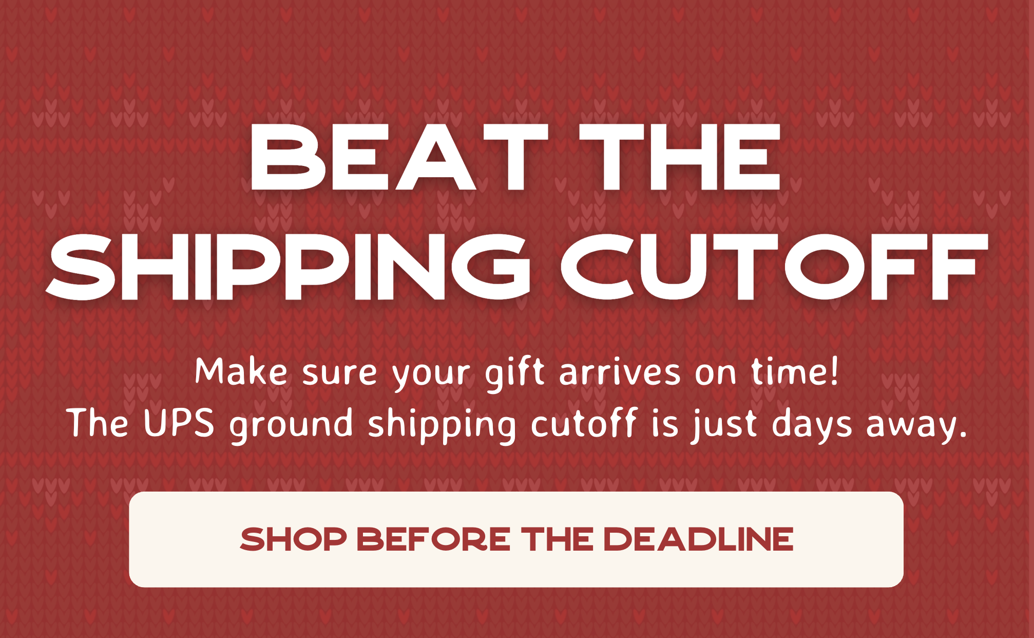 Beat The Shipping Cutoff - Make sure your gift arrives on time! The UPS ground shipping cutoff is just days away.