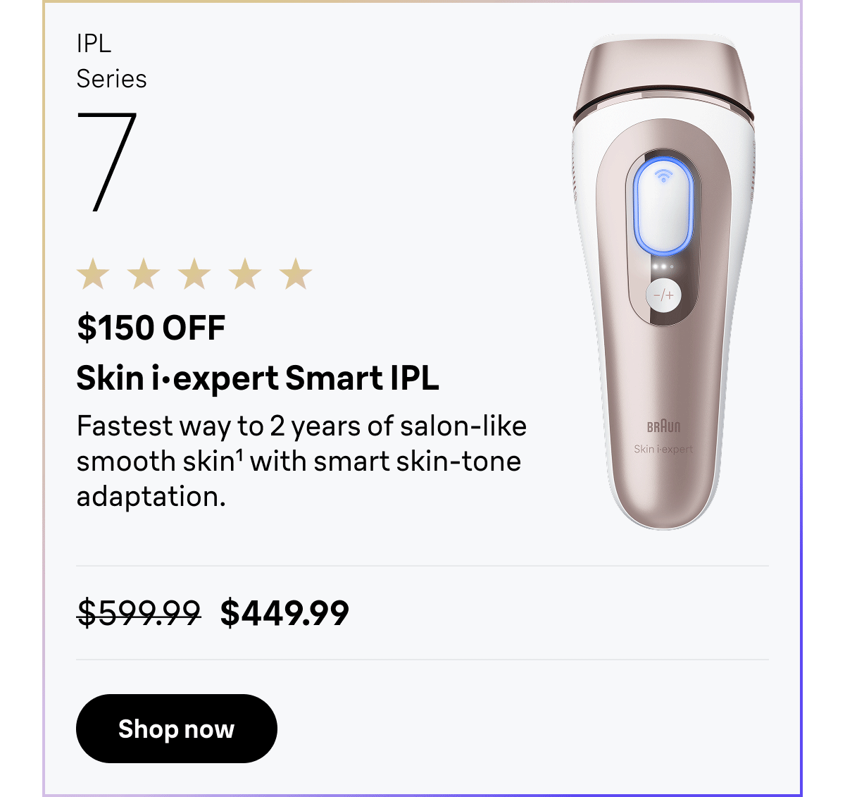 IPL Series 7 - $150 OFF. Skin i·expert Smart IPL - Fastest way to 2 years of salon-like smooth skin with smart skin-tone adaptation. Was $599.99, now $449.99. Shop now