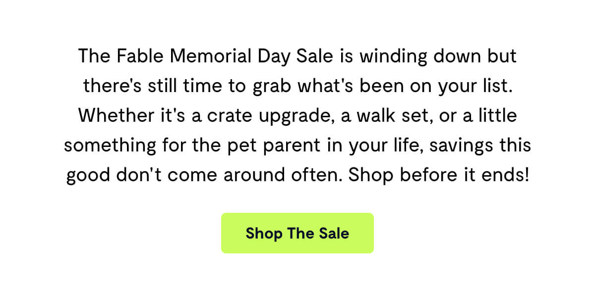 The Fable Memorial Day Sale is winding down but there's still time to grab what's been on your list. Whether it's a crate upgrade, a walk set, or a little something for the pet parent in your life, savings this good don't come around often. Shop before it ends!