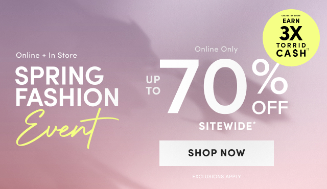 Online + In Store | Earn 3X Torrid Cash†† | Online + In Store | Spring Fashion Event | Online Only | Up to 70% Off Sitewide* | Shop Now > | Exclusions Apply 