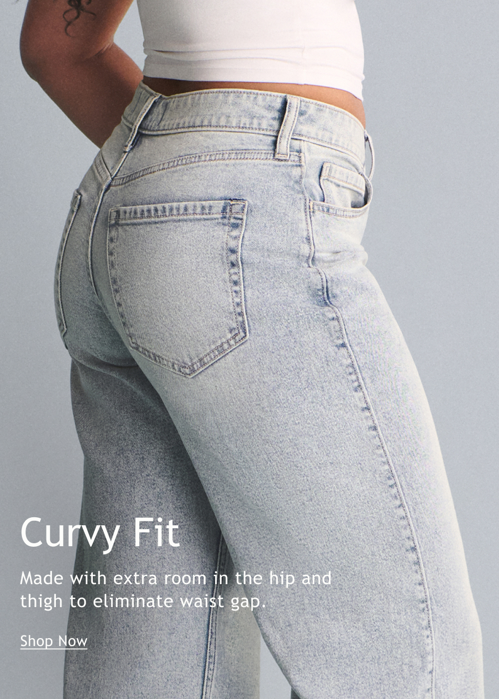 Curvy Fit  Made with extra room in the hip and thigh to eliminate waist gap.  <Shop Now