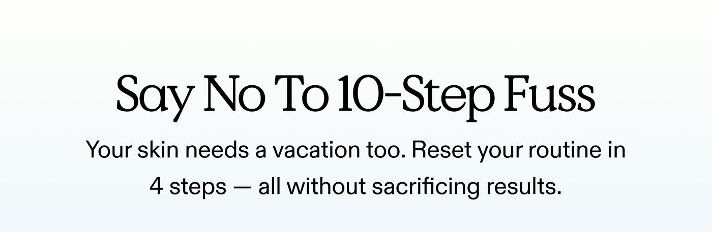 Say No To 10-Step Fuss.  Your skin needs a vacation too. Reset your routine in 4 steps — all without sacrificing results.