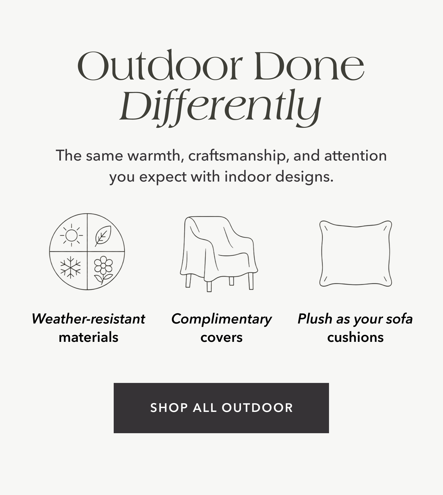 Outdoor Done Differently — The same warmth, craftsmanship, and attention you expect with indoor designs. Weather-resistant materials. Complimentary covers. Plush as your sofa cushions. Shop all outdoor.