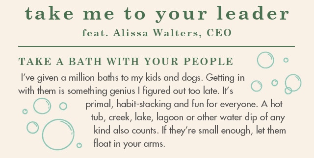 I’ve given a million baths to my kids and dogs. Getting in with them is something genius I figured out too late. It’s primal, habit-stacking and fun for everyone. A hot tub, creek, lake, lagoon or other water dip of any kind also counts. If they’re small enough, let them float in your arms.