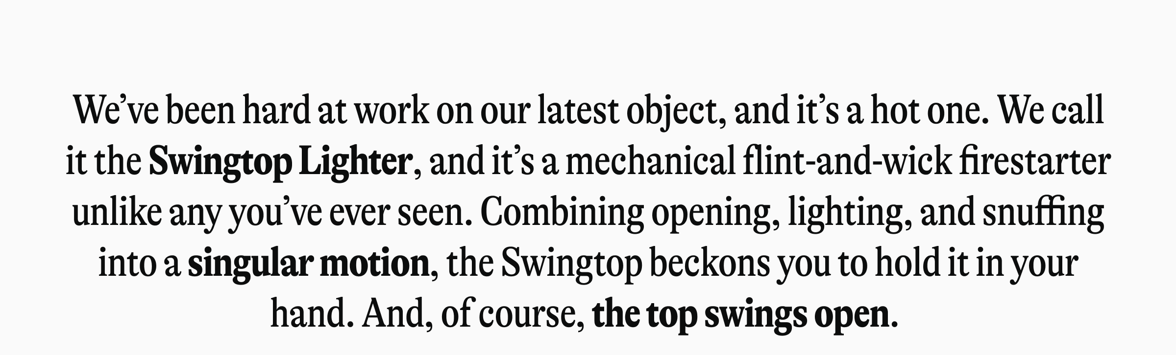We've been hard at work on our latest object, and it's a hot one. We call it the Swingtop Lighter, and it's a mechanical flint-and-wick firestarter unlike any you've ever seen. Combining opening, lighting, and snuffing into a singular motion, the Swingtop beckons you to hold it-and you're invited to do just that.