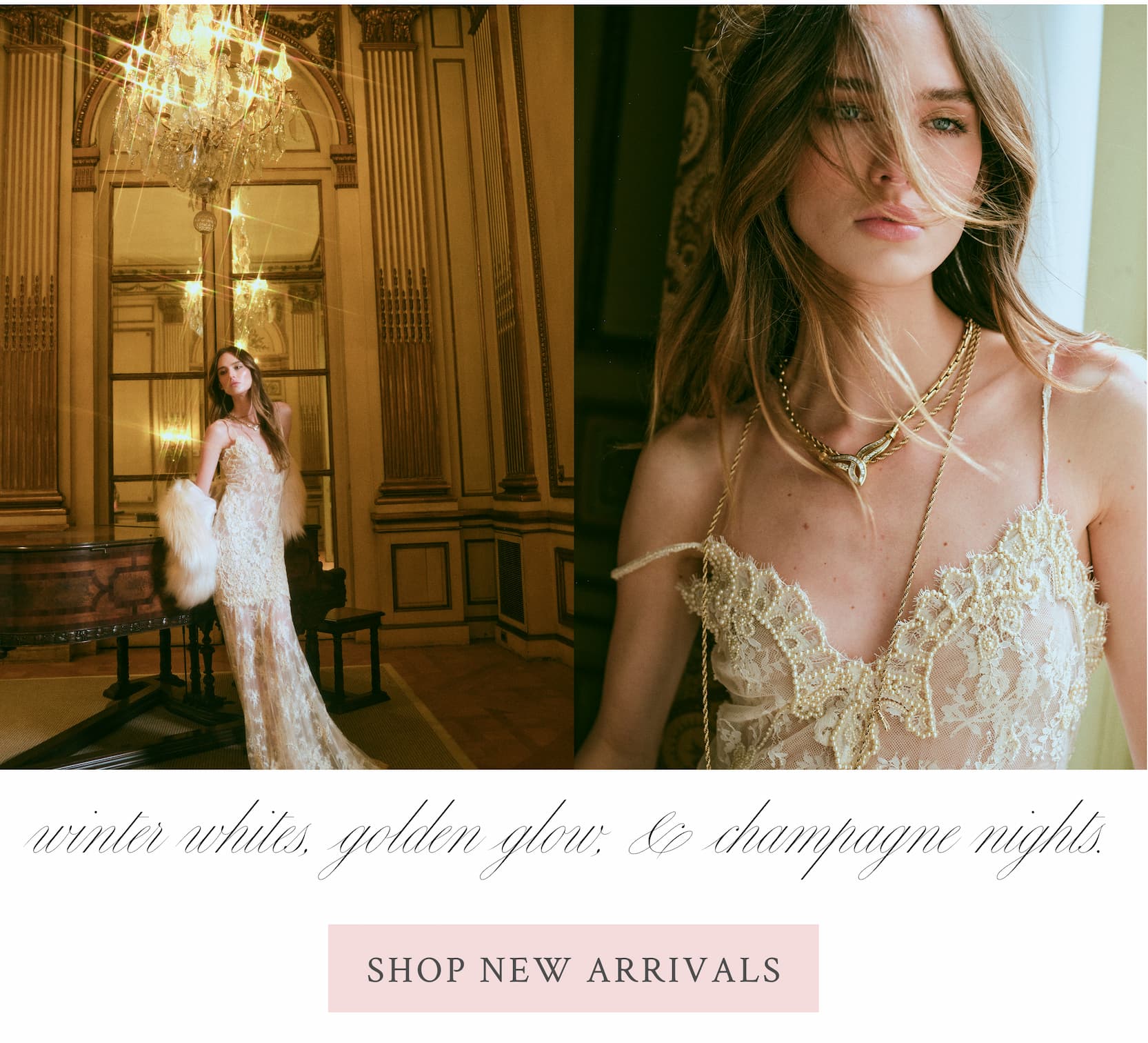 Winter whites, golden glow, & champagne nights. <SHOP NEW ARRIVALS>