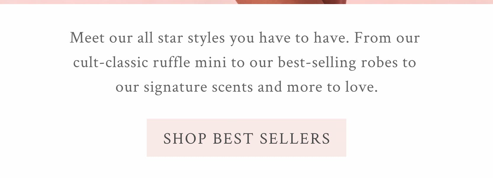 Meet our all star styles you have to have. From our cult-classic ruffle mini to our best-selling robes to our signature scents and more to love. <SHOP BEST SELLERS>
