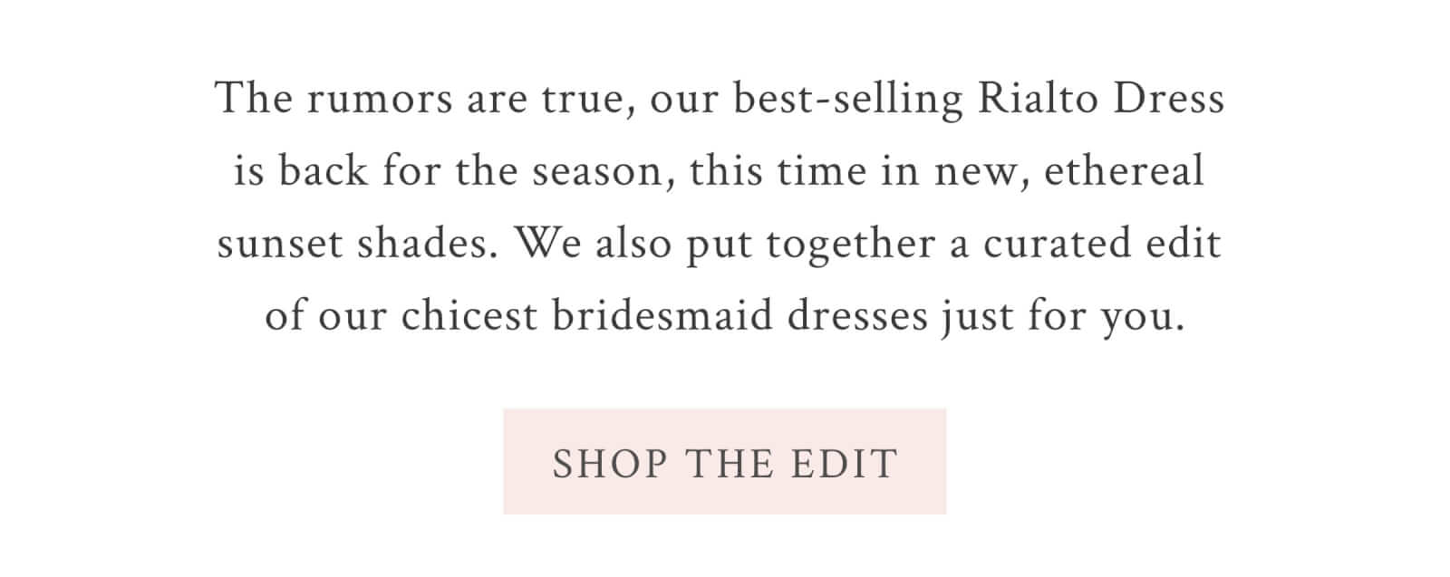 The rumors are true, our best-selling Rialto Dress is back for the season, this time in new, ethereal sunset shades. We also put together a curated edit of our chicest bridesmaid dresses just for you.  <SHOP THE EDIT>